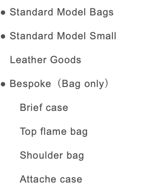 ● Standard Model Bags ● Standard Model Small Leather Goods ● Bespoke（Bag only） Brief case Top flame bag Shoulder bag Attache case